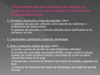  4. Pescado y productos a base de pescado, salvo:
› a) gelatina de pescado utilizada como soporte de vitaminas o
preparados de carotenoides;
› b) gelatina de pescado o ictiocola utilizada como clarificante en la
cerveza y el vino.
 5. Cacahuetes y productos a base de cacahuetes.
 6. Soja y productos a base de soja, salvo:
› a) aceite y grasa de semilla de soja totalmente refinados;
› b) tocoferoles naturales mezclados (E306), d-alfa tocoferol natural,
acetato de d-alfa tocoferol natural y succinato de d-alfa tocoferol
natural derivados de la soja;
› c) fitosteroles y ésteres de fitosterol derivados de aceites vegetales de
soja;
› d) ésteres de fitostanol derivados de fitosteroles de aceite de semilla
de soja.
 