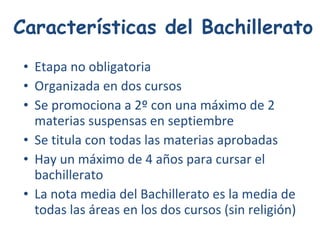 Características del Bachillerato Etapa no obligatoria Organizada en dos cursos Se promociona a 2º con una máximo de 2 materias suspensas en septiembre Se titula con todas las materias aprobadas Hay un máximo de 4 años para cursar el bachillerato La nota media del Bachillerato es la media de todas las áreas en los dos cursos (sin religión) 