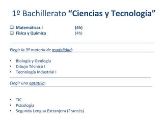 1º Bachillerato  “Ciencias y Tecnología” Matemáticas I (4h) Física y Química (4h) Elegir la 3ª materia de  modalidad : Biología y Geología Dibujo Técnico I Tecnología Industrial I Elegir una  optativa : TIC Psicología Segunda Lengua Extranjera (Francés) 