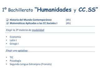 1º  Bachillerato   “Humanidades  y  CC.SS” Historia del Mundo Contemporáneo (4h) Matemáticas Aplicadas a las CC.Sociales I (4h) Elegir la 3ª materia de  modalidad : Economía Latín I Griego I Elegir una  optativa : TIC Psicología Segunda Lengua Extranjera (Francés) 