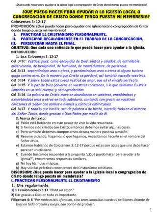 ¿Qué puedo hacer para ayudar a la iglesia local o congregación de Cristo donde tengo puesta mi membresía?
1
¿QUÉ PUEDO HACER PARA AYUDAR A LA IGLESIA LOCAL O
CONGREGACION DE CRISTO DONDE TENGO PUESTA MI MEMBRESIA?
Colosenses 3: 12-17
PROPOSICIÓN: ¿Qué puedo hacer para ayudar a la iglesia local o congregación de Cristo
donde tengo puesta mi membresía?
I. PRACTICAR EL CRISTIANISMO PERSONALMENTE.
II. PARTICIPAR REGULARMENTE EN EL TRABAJO DE LA CONGREGACIÓN,
III. PERSEVERAR HASTA EL FINAL.
OBJETIVO: Que cada uno entienda lo que puede hacer para ayudar a la iglesia.
INTRODUCCIÓN:
1. Lea: Colosenses 3: 12-17
Col 3:12 Vestíos, pues, como escogidos de Dios, santos y amados, de entrañable
misericordia, de benignidad, de humildad, de mansedumbre, de paciencia;
Col 3:13 soportándoos unos a otros, y perdonándoos unos a otros si alguno tuviere
queja contra otro. De la manera que Cristo os perdonó, así también hacedlo vosotros.
Col 3:14 Y sobre todas estas cosas vestíos de amor, que es el vínculo perfecto.
Col 3:15 Y la paz de Dios gobierne en vuestros corazones, a la que asimismo fuisteis
llamados en un solo cuerpo; y sed agradecidos.
Col 3:16 La palabra de Cristo more en abundancia en vosotros, enseñándoos y
exhortándoos unos a otros en toda sabiduría, cantando con gracia en vuestros
corazones al Señor con salmos e himnos y cánticos espirituales.
Col 3:17 Y todo lo que hacéis, sea de palabra o de hecho, hacedlo todo en el nombre
del Señor Jesús, dando gracias a Dios Padre por medio de él.
2. Acerca del texto:
a) Pablo está hablando en este pasaje de vivir la vida resucitada.
b) Si hemos sido criados con Cristo, entonces debemos evitar algunas cosas.
c) Pero también debemos comportarnos de una manera positiva también.
d) Resume diciendo, hagamos lo que hagamos, necesitamos hacerlo en el nombre del
Señor Jesús.
e) Estamos hablando de Colosenses 3: 12-17 porque estas son cosas que uno debe hacer
para ser un cristiano.
f) Cuando buscamos responder a la pregunta "¿Qué puedo hacer para ayudar a la
iglesia?", encontramos respuestas similares.
g) No hay fórmulas mágicas.
h) Hay sólo las prácticas consistentes del Cristianismo cotidiano.
DISCUSIÓN: ¿Qué puedo hacer para ayudar a la iglesia local o congragación de
Cristo donde tengo puesta mi membresía?
I. PRACTICAR PERSONALMENTE EL CRISTIANISMO
1. Ore regularmente
1) 1 Tesalonicenses 5:17 "Orad sin cesar."
2) Dar gracias a Dios en todo es importante.
Filipenses 4: 6 "Por nada estéis afanosos, sino sean conocidas vuestras peticiones delante de
Dios en toda oración y ruego, con acción de gracias”.
 