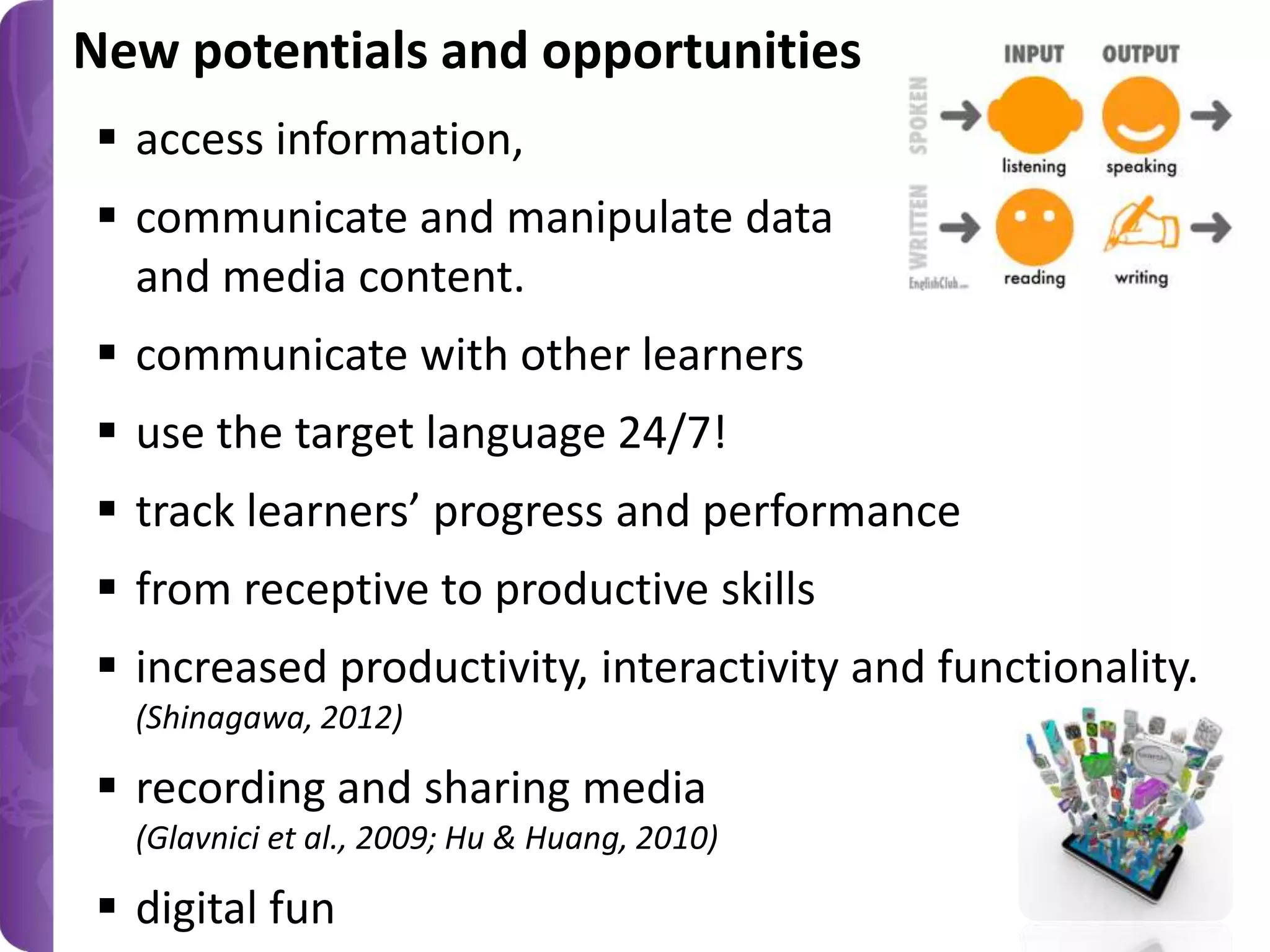 New potentials and opportunities
 access information,
 communicate and manipulate data
and media content.

 communicate with other learners
 use the target language 24/7!
 track learners’ progress and performance
 from receptive to productive skills
 increased productivity, interactivity and functionality.
(Shinagawa, 2012)

 recording and sharing media
(Glavnici et al., 2009; Hu & Huang, 2010)

 digital fun

 