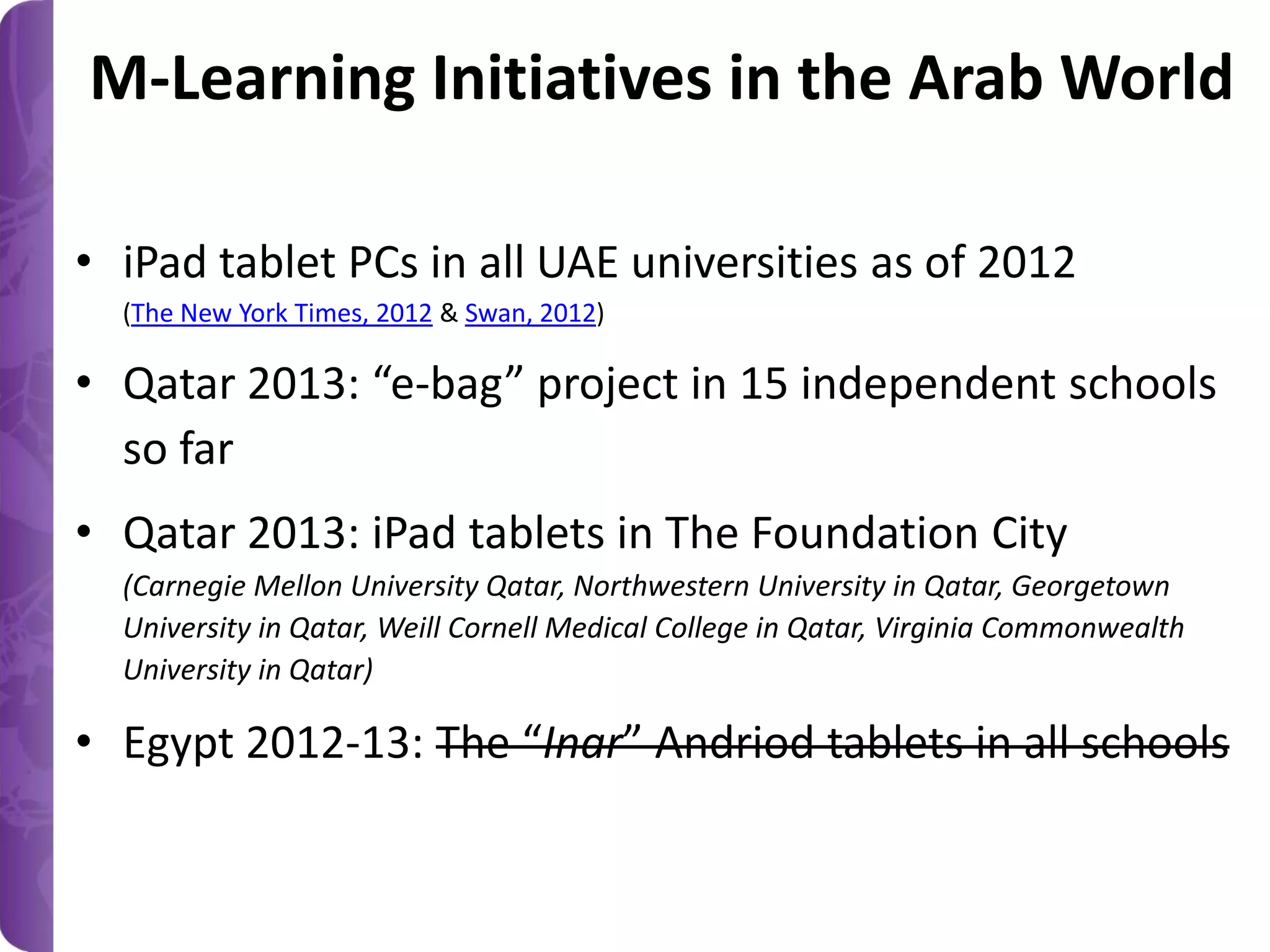 M-Learning Initiatives in the Arab World
• iPad tablet PCs in all UAE universities as of 2012
(The New York Times, 2012 & Swan, 2012)

• Qatar 2013: “e-bag” project in 15 independent schools
so far
• Qatar 2013: iPad tablets in The Foundation City
(Carnegie Mellon University Qatar, Northwestern University in Qatar, Georgetown
University in Qatar, Weill Cornell Medical College in Qatar, Virginia Commonwealth
University in Qatar)

• Egypt 2012-13: The “Inar” Andriod tablets in all schools

 