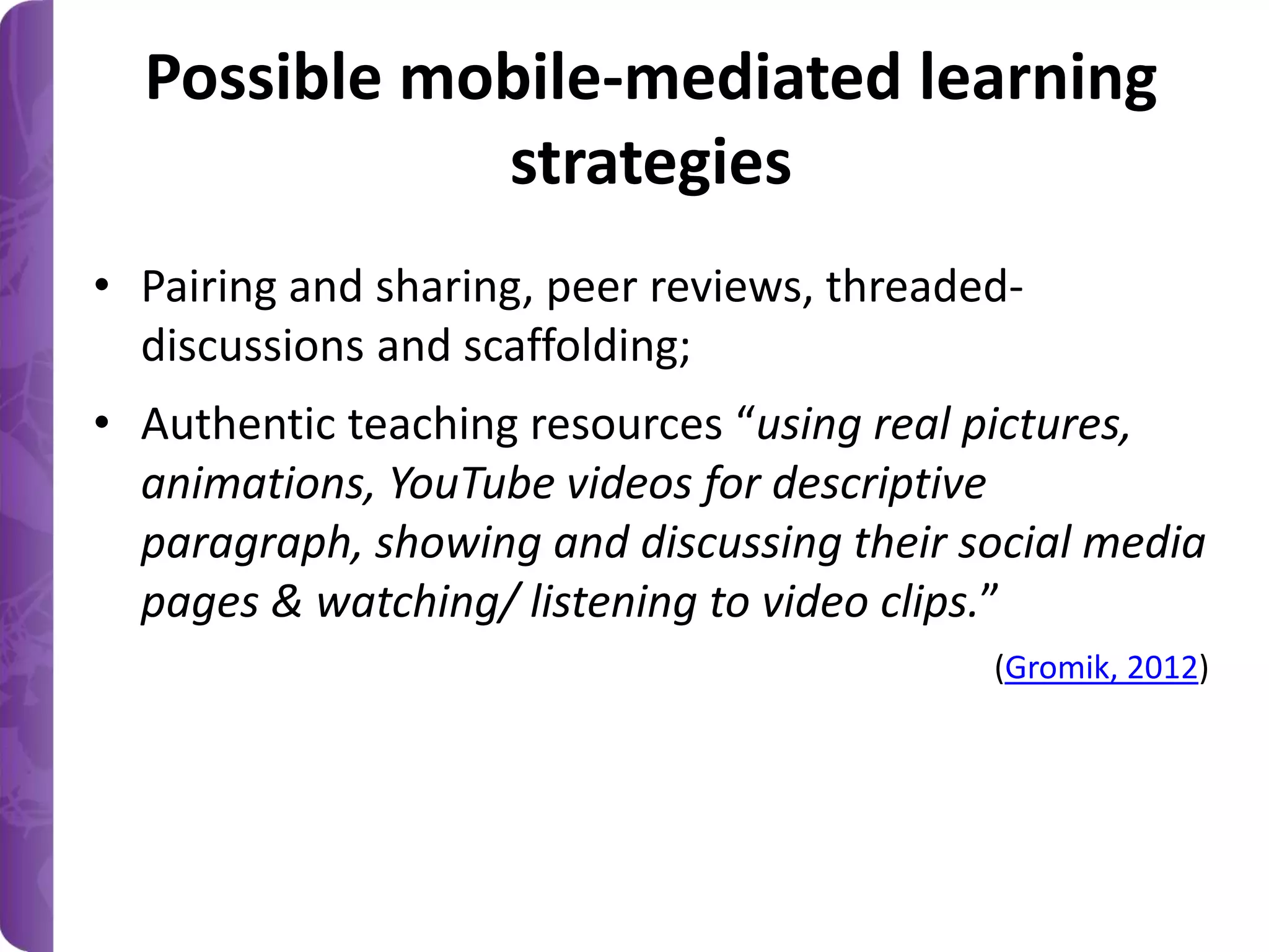 Possible mobile-mediated learning
strategies
• Pairing and sharing, peer reviews, threadeddiscussions and scaffolding;
• Authentic teaching resources “using real pictures,
animations, YouTube videos for descriptive
paragraph, showing and discussing their social media
pages & watching/ listening to video clips.”
(Gromik, 2012)

 
