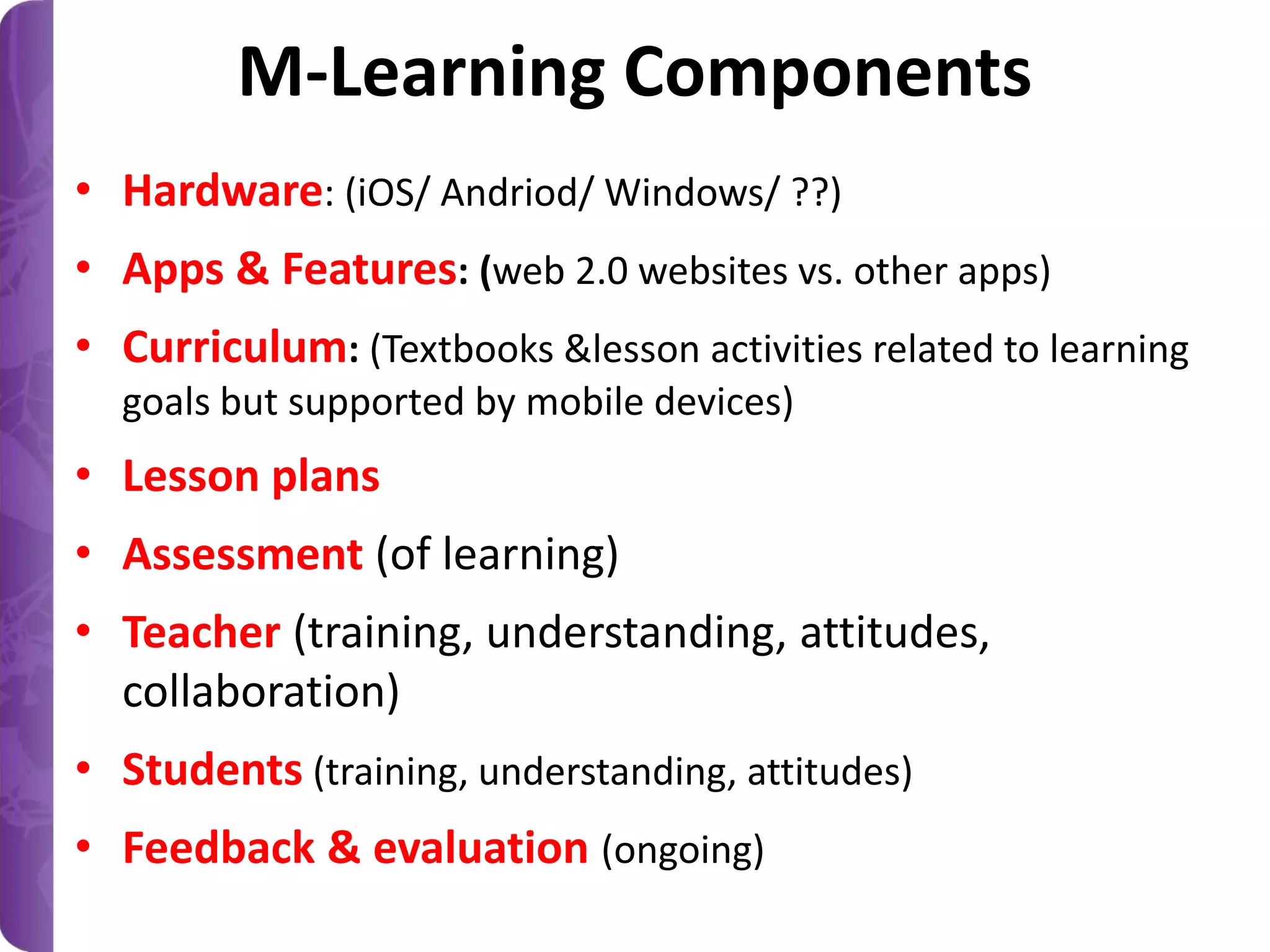 M-Learning Components
• Hardware: (iOS/ Andriod/ Windows/ ??)
• Apps & Features: (web 2.0 websites vs. other apps)
• Curriculum: (Textbooks &lesson activities related to learning
goals but supported by mobile devices)

• Lesson plans
• Assessment (of learning)
• Teacher (training, understanding, attitudes,
collaboration)
• Students (training, understanding, attitudes)
• Feedback & evaluation (ongoing)

 