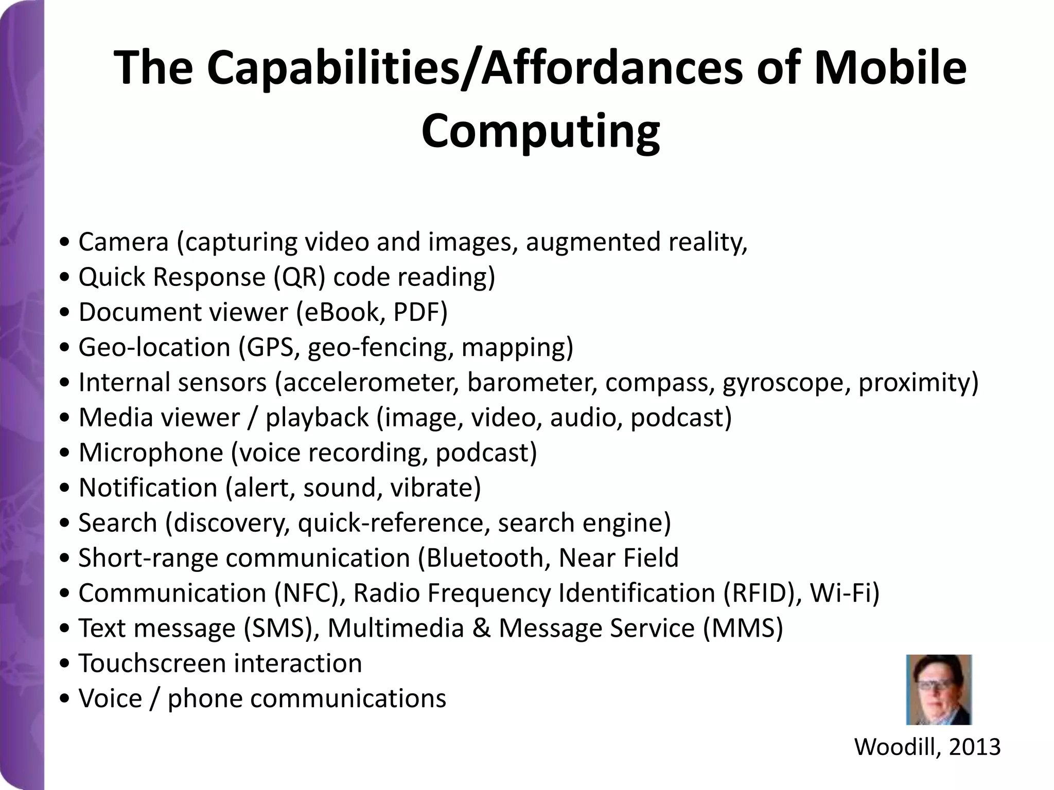 The Capabilities/Affordances of Mobile
Computing
• Camera (capturing video and images, augmented reality,
• Quick Response (QR) code reading)
• Document viewer (eBook, PDF)
• Geo-location (GPS, geo-fencing, mapping)
• Internal sensors (accelerometer, barometer, compass, gyroscope, proximity)
• Media viewer / playback (image, video, audio, podcast)
• Microphone (voice recording, podcast)
• Notification (alert, sound, vibrate)
• Search (discovery, quick-reference, search engine)
• Short-range communication (Bluetooth, Near Field
• Communication (NFC), Radio Frequency Identification (RFID), Wi-Fi)
• Text message (SMS), Multimedia & Message Service (MMS)
• Touchscreen interaction
• Voice / phone communications
Woodill, 2013

 