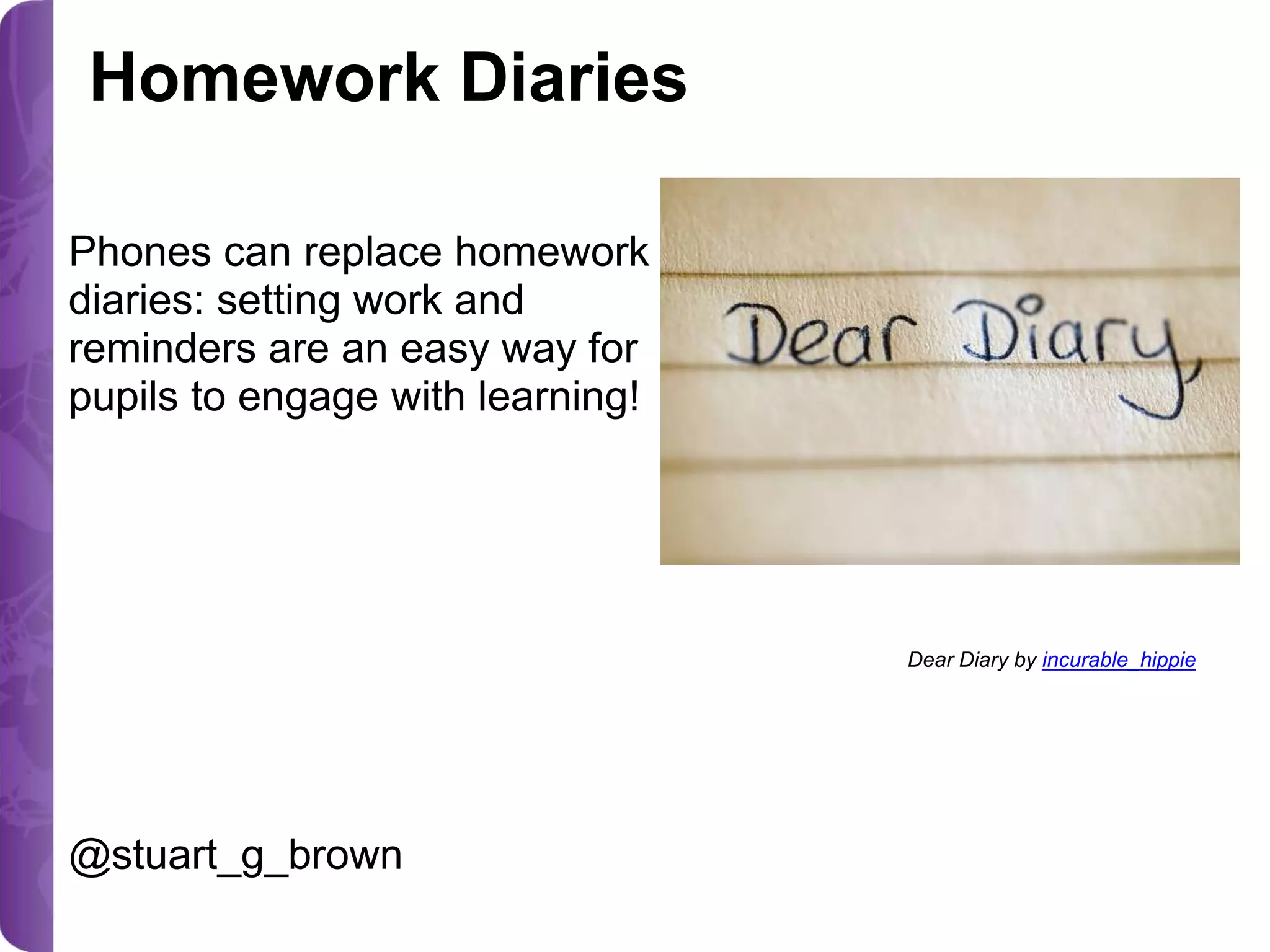 Homework Diaries
Phones can replace homework
diaries: setting work and
reminders are an easy way for
pupils to engage with learning!

Dear Diary by incurable_hippie

@stuart_g_brown

 
