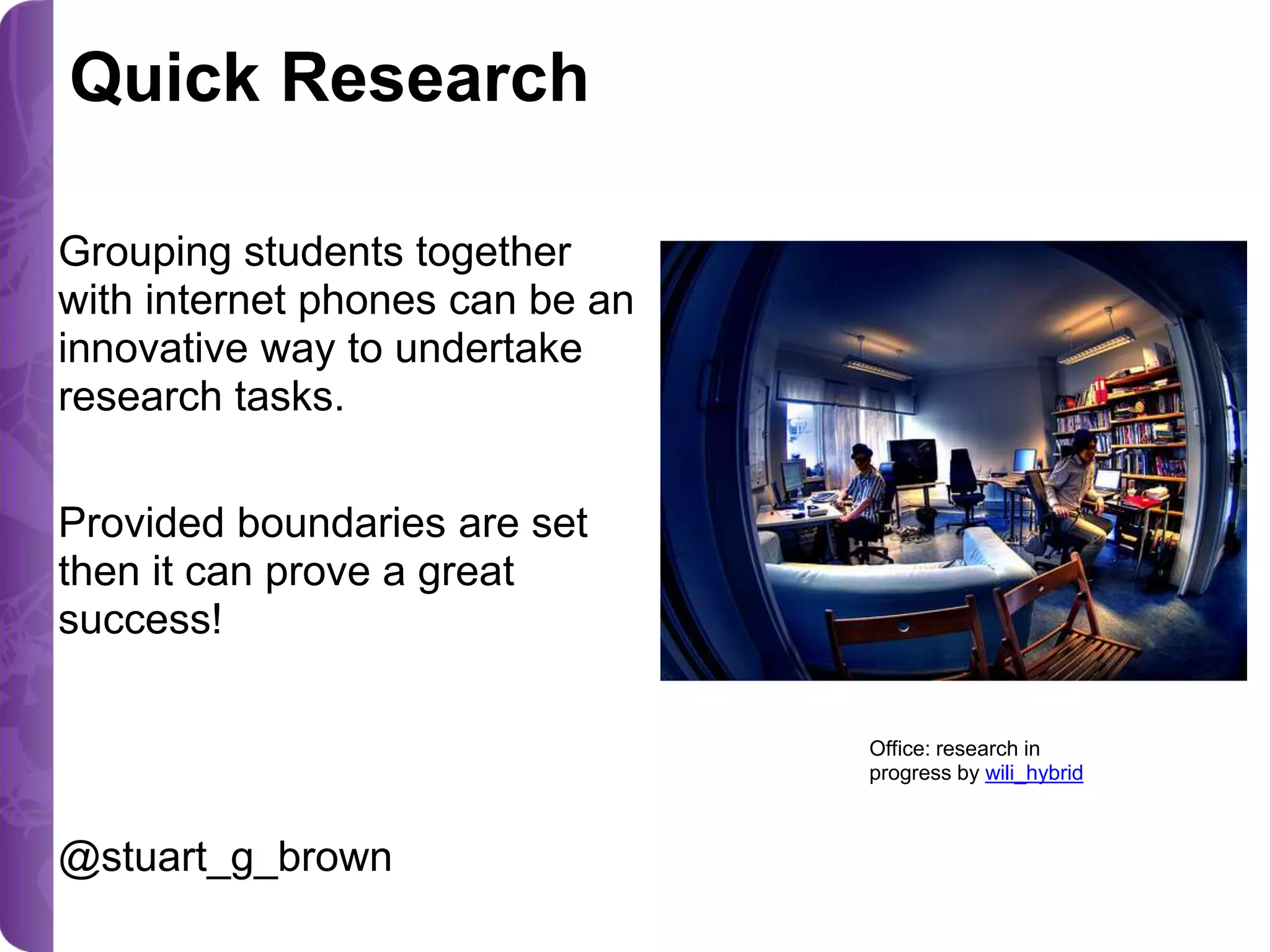 Quick Research
Grouping students together
with internet phones can be an
innovative way to undertake
research tasks.
Provided boundaries are set
then it can prove a great
success!
Office: research in
progress by wili_hybrid

@stuart_g_brown

 