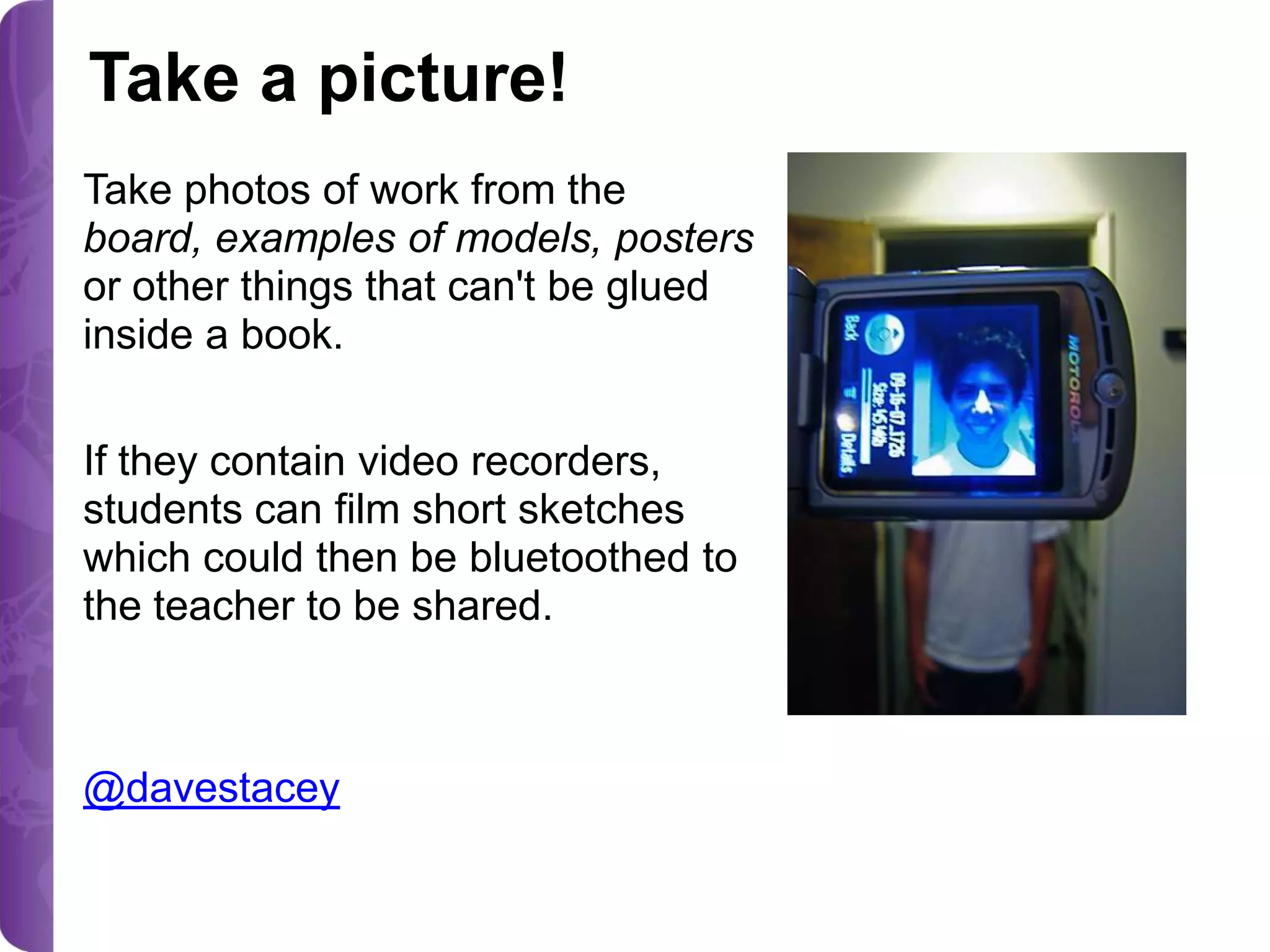 Take a picture!
Take photos of work from the
board, examples of models, posters
or other things that can't be glued
inside a book.
If they contain video recorders,
students can film short sketches
which could then be bluetoothed to
the teacher to be shared.

@davestacey

 