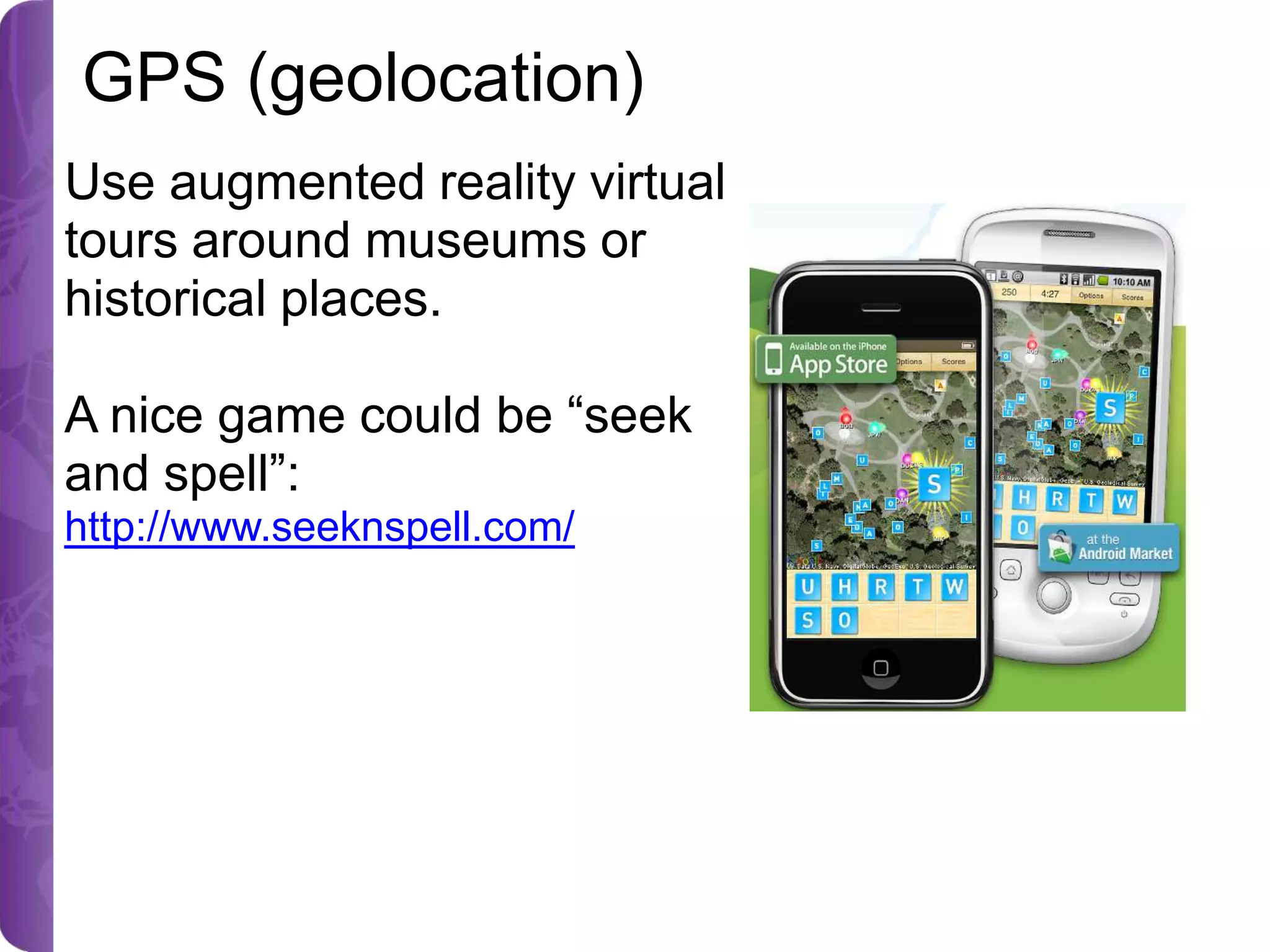 GPS (geolocation)
Use augmented reality virtual
tours around museums or
historical places.
A nice game could be “seek
and spell”:
http://www.seeknspell.com/

 