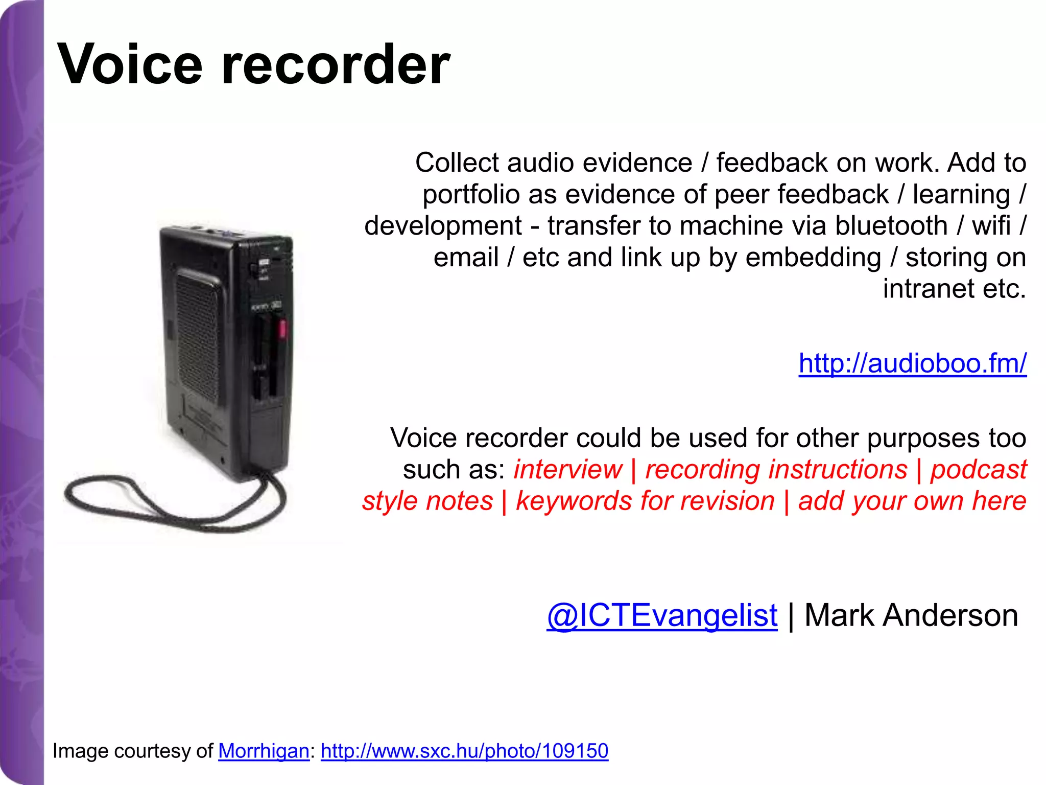 Voice recorder
Collect audio evidence / feedback on work. Add to
portfolio as evidence of peer feedback / learning /
development - transfer to machine via bluetooth / wifi /
email / etc and link up by embedding / storing on
intranet etc.
http://audioboo.fm/

Voice recorder could be used for other purposes too
such as: interview | recording instructions | podcast
style notes | keywords for revision | add your own here

@ICTEvangelist | Mark Anderson

Image courtesy of Morrhigan: http://www.sxc.hu/photo/109150

 