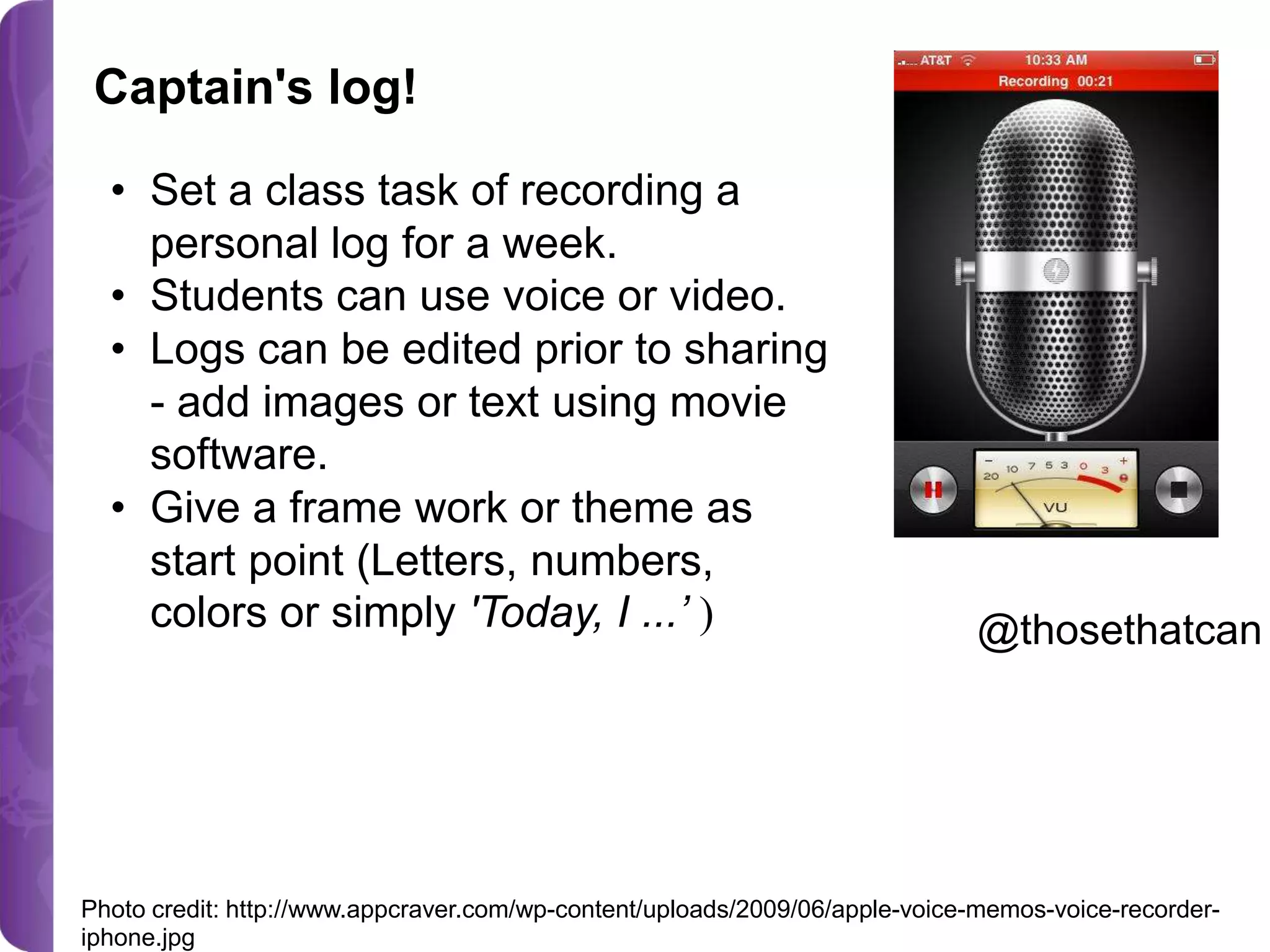 Captain's log!
• Set a class task of recording a
personal log for a week.
• Students can use voice or video.
• Logs can be edited prior to sharing
- add images or text using movie
software.
• Give a frame work or theme as
start point (Letters, numbers,
colors or simply 'Today, I ...’ )

@thosethatcan

Photo credit: http://www.appcraver.com/wp-content/uploads/2009/06/apple-voice-memos-voice-recorderiphone.jpg

 