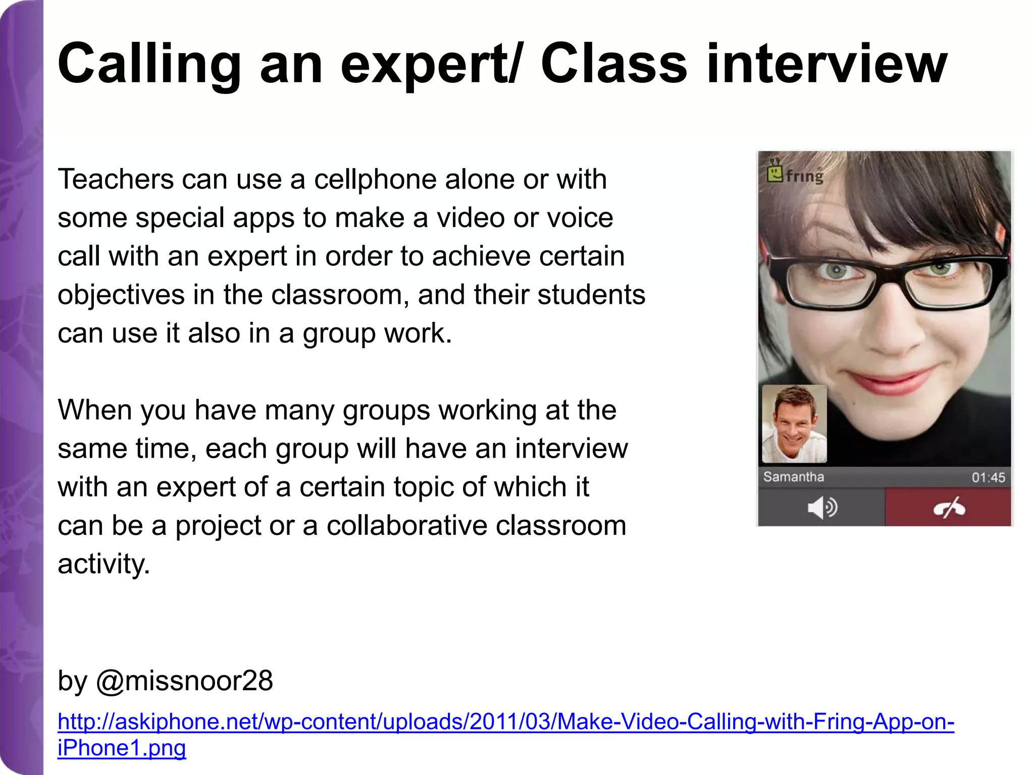 Calling an expert/ Class interview
Teachers can use a cellphone alone or with
some special apps to make a video or voice
call with an expert in order to achieve certain
objectives in the classroom, and their students
can use it also in a group work.
When you have many groups working at the
same time, each group will have an interview
with an expert of a certain topic of which it
can be a project or a collaborative classroom
activity.

by @missnoor28
http://askiphone.net/wp-content/uploads/2011/03/Make-Video-Calling-with-Fring-App-oniPhone1.png

 