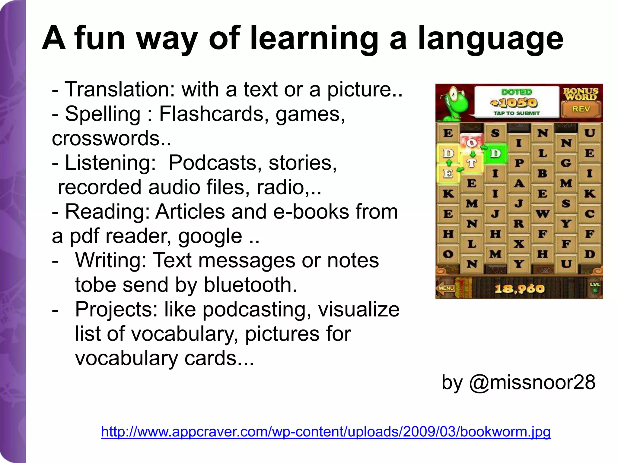 A fun way of learning a language
- Translation: with a text or a picture..
- Spelling : Flashcards, games,
crosswords..
- Listening: Podcasts, stories,
recorded audio files, radio,..
- Reading: Articles and e-books from
a pdf reader, google ..
- Writing: Text messages or notes
tobe send by bluetooth.
- Projects: like podcasting, visualize
list of vocabulary, pictures for
vocabulary cards...
by @missnoor28
http://www.appcraver.com/wp-content/uploads/2009/03/bookworm.jpg

 