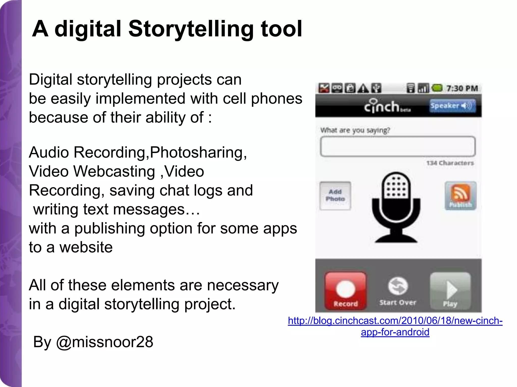 A digital Storytelling tool
Digital storytelling projects can
be easily implemented with cell phones
because of their ability of :
Audio Recording,Photosharing,
Video Webcasting ,Video
Recording, saving chat logs and
writing text messages…
with a publishing option for some apps
to a website
All of these elements are necessary
in a digital storytelling project.
By @missnoor28

http://blog.cinchcast.com/2010/06/18/new-cinchapp-for-android

 