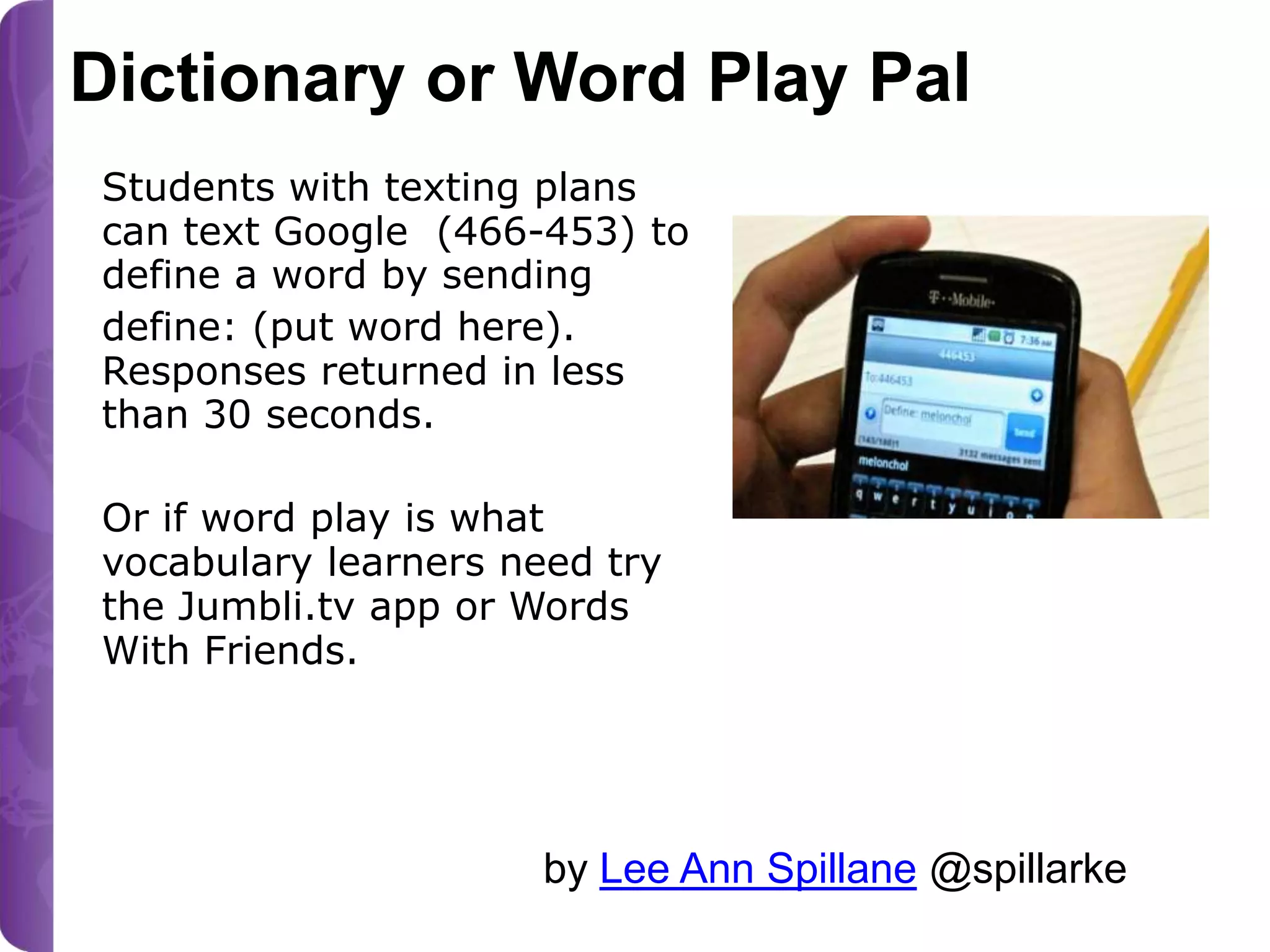 Dictionary or Word Play Pal
Students with texting plans
can text Google (466-453) to
define a word by sending
define: (put word here).
Responses returned in less
than 30 seconds.
Or if word play is what
vocabulary learners need try
the Jumbli.tv app or Words
With Friends.
Photo from my classroom April 2011

by Lee Ann Spillane @spillarke

 