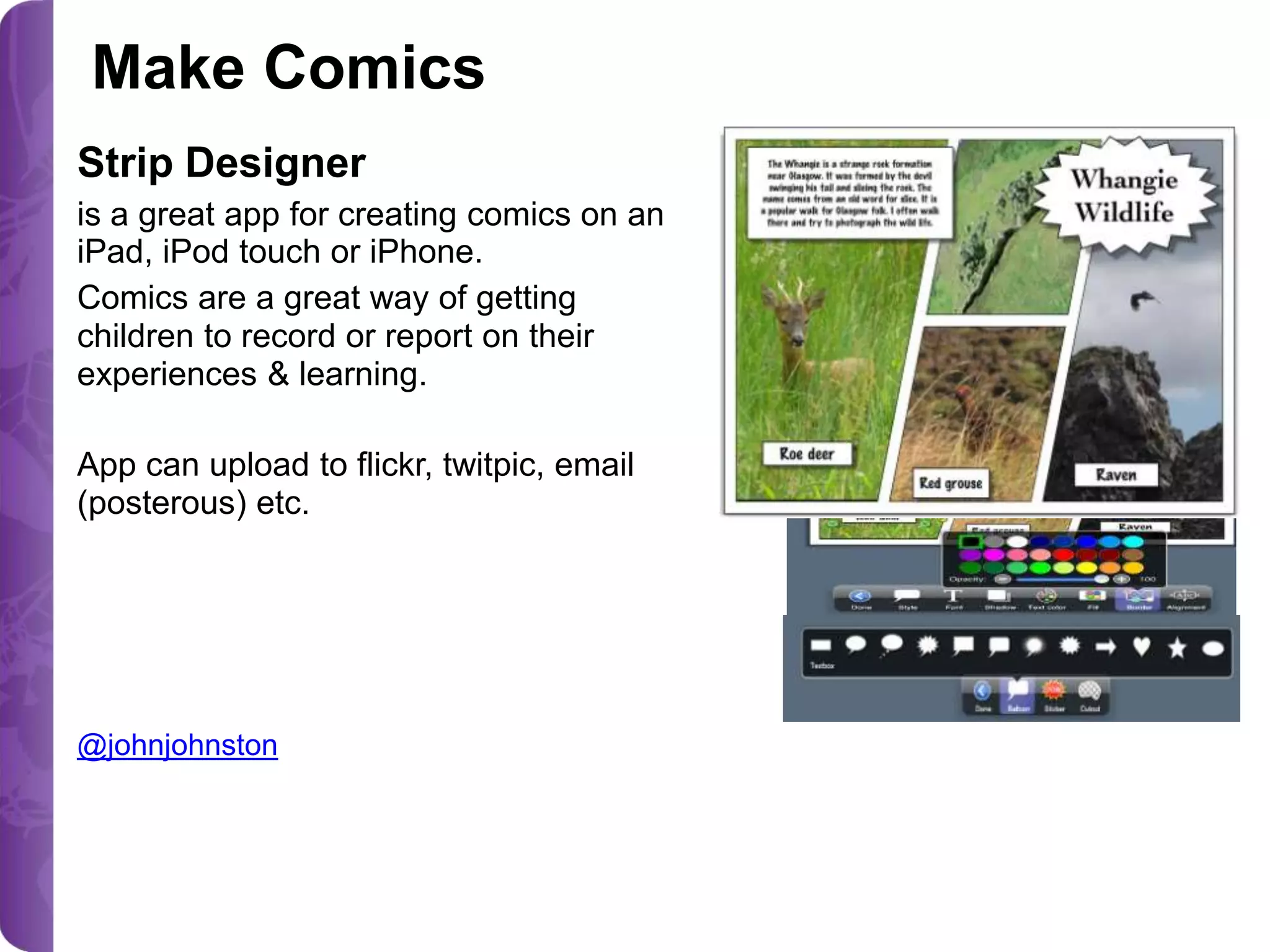 Make Comics
Strip Designer
is a great app for creating comics on an
iPad, iPod touch or iPhone.
Comics are a great way of getting
children to record or report on their
experiences & learning.

App can upload to flickr, twitpic, email
(posterous) etc.

@johnjohnston

 