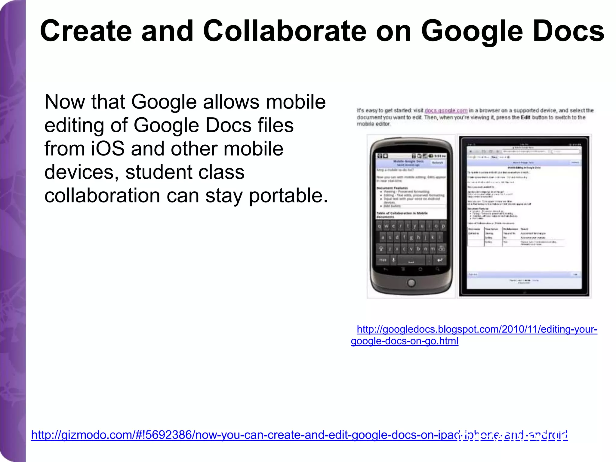 Create and Collaborate on Google Docs
Now that Google allows mobile
editing of Google Docs files
from iOS and other mobile
devices, student class
collaboration can stay portable.

image source:
<http://googledocs.blogspot.com/2010/11/editing-yourgoogle-docs-on-go.html>

@EvolvedTech

http://gizmodo.com/#!5692386/now-you-can-create-and-edit-google-docs-on-ipad-iphone-and-android

 