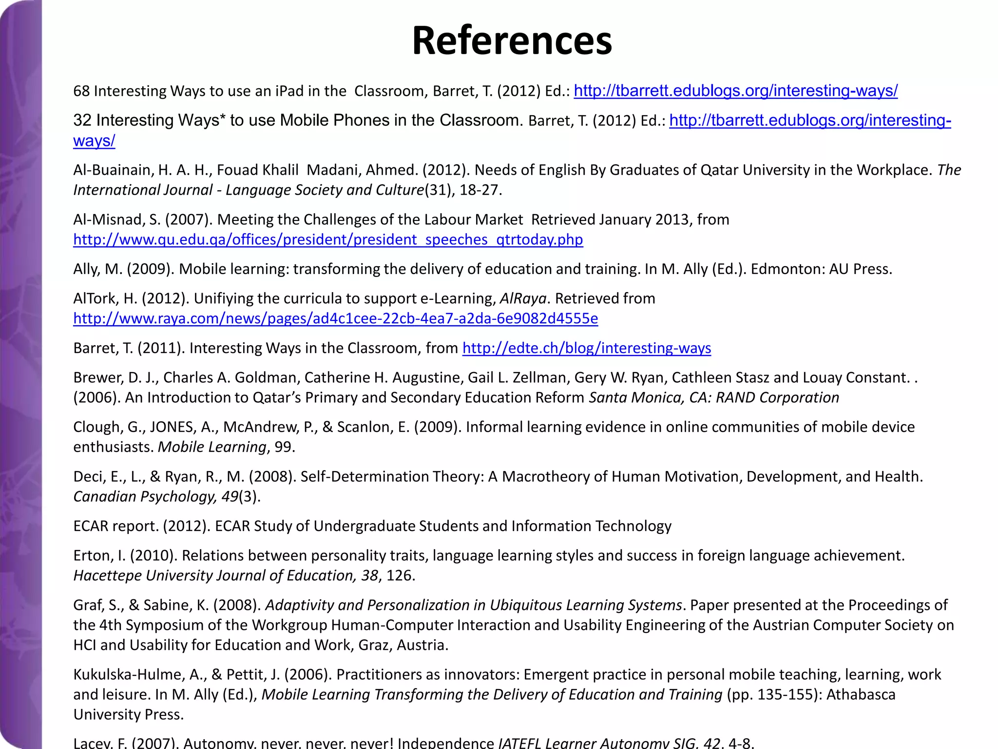 References
68 Interesting Ways to use an iPad in the Classroom, Barret, T. (2012) Ed.: http://tbarrett.edublogs.org/interesting-ways/
32 Interesting Ways* to use Mobile Phones in the Classroom. Barret, T. (2012) Ed.: http://tbarrett.edublogs.org/interestingways/

Al-Buainain, H. A. H., Fouad Khalil Madani, Ahmed. (2012). Needs of English By Graduates of Qatar University in the Workplace. The
International Journal - Language Society and Culture(31), 18-27.
Al-Misnad, S. (2007). Meeting the Challenges of the Labour Market Retrieved January 2013, from
http://www.qu.edu.qa/offices/president/president_speeches_qtrtoday.php
Ally, M. (2009). Mobile learning: transforming the delivery of education and training. In M. Ally (Ed.). Edmonton: AU Press.
AlTork, H. (2012). Unifiying the curricula to support e-Learning, AlRaya. Retrieved from
http://www.raya.com/news/pages/ad4c1cee-22cb-4ea7-a2da-6e9082d4555e

Barret, T. (2011). Interesting Ways in the Classroom, from http://edte.ch/blog/interesting-ways
Brewer, D. J., Charles A. Goldman, Catherine H. Augustine, Gail L. Zellman, Gery W. Ryan, Cathleen Stasz and Louay Constant. .
(2006). An Introduction to Qatar’s Primary and Secondary Education Reform Santa Monica, CA: RAND Corporation
Clough, G., JONES, A., McAndrew, P., & Scanlon, E. (2009). Informal learning evidence in online communities of mobile device
enthusiasts. Mobile Learning, 99.
Deci, E., L., & Ryan, R., M. (2008). Self-Determination Theory: A Macrotheory of Human Motivation, Development, and Health.
Canadian Psychology, 49(3).
ECAR report. (2012). ECAR Study of Undergraduate Students and Information Technology
Erton, I. (2010). Relations between personality traits, language learning styles and success in foreign language achievement.
Hacettepe University Journal of Education, 38, 126.
Graf, S., & Sabine, K. (2008). Adaptivity and Personalization in Ubiquitous Learning Systems. Paper presented at the Proceedings of
the 4th Symposium of the Workgroup Human-Computer Interaction and Usability Engineering of the Austrian Computer Society on
HCI and Usability for Education and Work, Graz, Austria.
Kukulska-Hulme, A., & Pettit, J. (2006). Practitioners as innovators: Emergent practice in personal mobile teaching, learning, work
and leisure. In M. Ally (Ed.), Mobile Learning Transforming the Delivery of Education and Training (pp. 135-155): Athabasca
University Press.
Lacey, F. (2007). Autonomy, never, never, never! Independence IATEFL Learner Autonomy SIG, 42, 4-8.

 