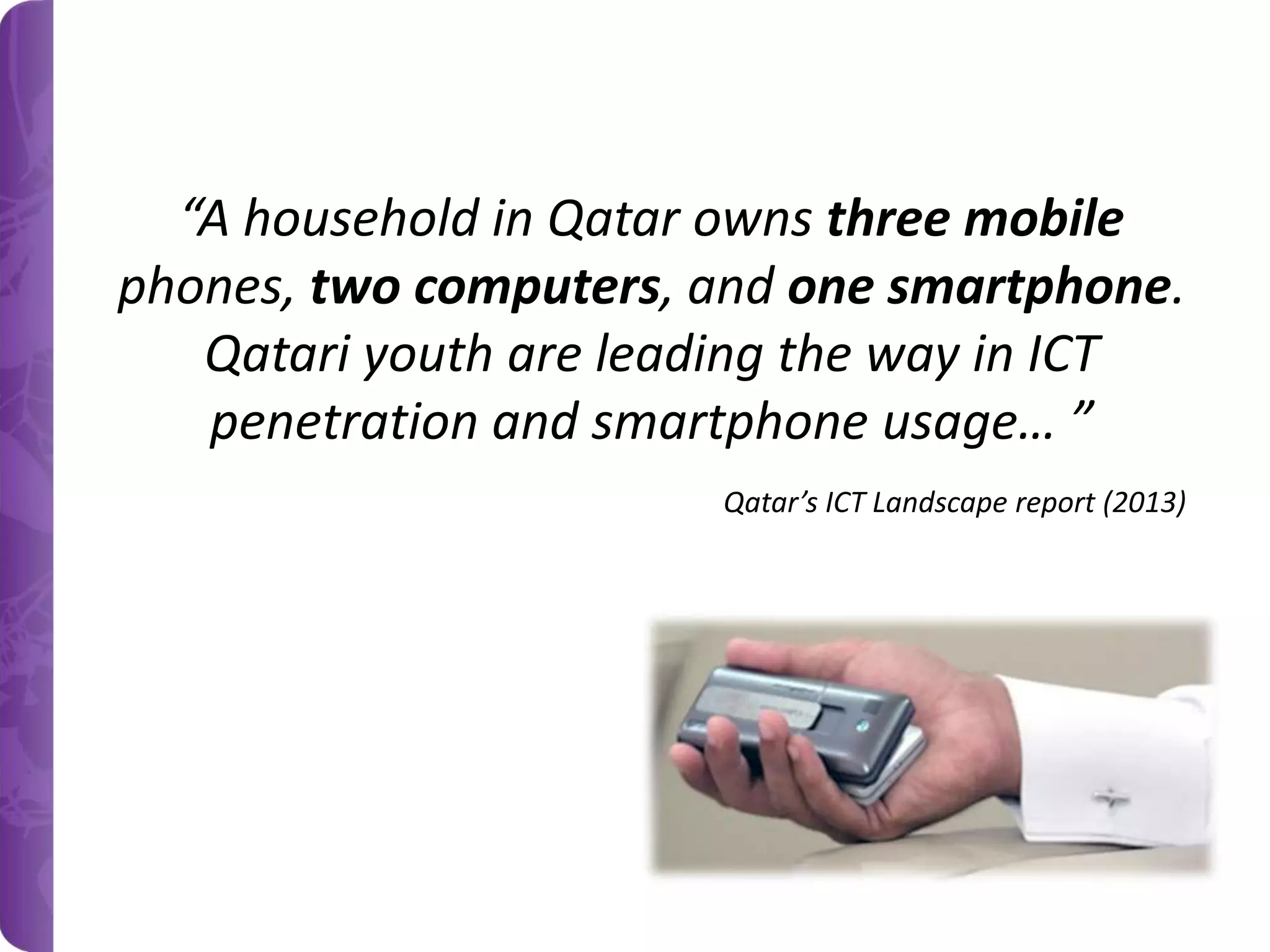“A household in Qatar owns three mobile
phones, two computers, and one smartphone.
Qatari youth are leading the way in ICT
penetration and smartphone usage… ”
Qatar’s ICT Landscape report (2013)

 