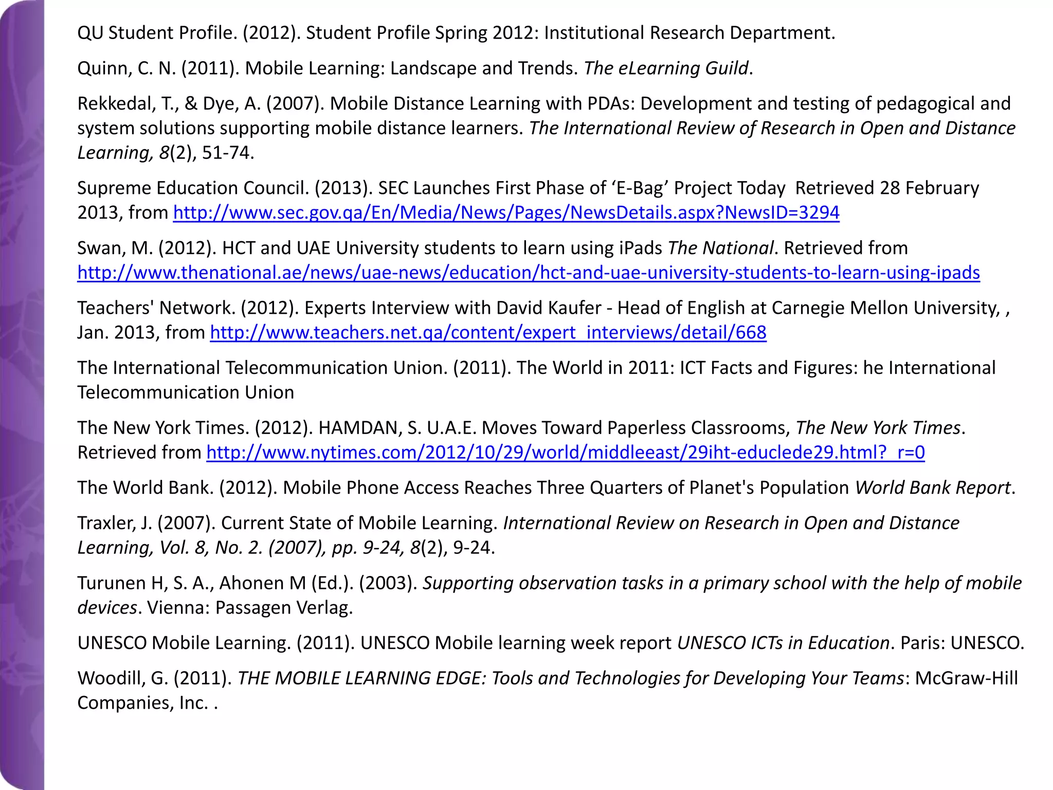 QU Student Profile. (2012). Student Profile Spring 2012: Institutional Research Department.
Quinn, C. N. (2011). Mobile Learning: Landscape and Trends. The eLearning Guild.
Rekkedal, T., & Dye, A. (2007). Mobile Distance Learning with PDAs: Development and testing of pedagogical and
system solutions supporting mobile distance learners. The International Review of Research in Open and Distance
Learning, 8(2), 51-74.
Supreme Education Council. (2013). SEC Launches First Phase of ‘E-Bag’ Project Today Retrieved 28 February
2013, from http://www.sec.gov.qa/En/Media/News/Pages/NewsDetails.aspx?NewsID=3294
Swan, M. (2012). HCT and UAE University students to learn using iPads The National. Retrieved from
http://www.thenational.ae/news/uae-news/education/hct-and-uae-university-students-to-learn-using-ipads
Teachers' Network. (2012). Experts Interview with David Kaufer - Head of English at Carnegie Mellon University, ,
Jan. 2013, from http://www.teachers.net.qa/content/expert_interviews/detail/668
The International Telecommunication Union. (2011). The World in 2011: ICT Facts and Figures: he International
Telecommunication Union
The New York Times. (2012). HAMDAN, S. U.A.E. Moves Toward Paperless Classrooms, The New York Times.
Retrieved from http://www.nytimes.com/2012/10/29/world/middleeast/29iht-educlede29.html?_r=0
The World Bank. (2012). Mobile Phone Access Reaches Three Quarters of Planet's Population World Bank Report.
Traxler, J. (2007). Current State of Mobile Learning. International Review on Research in Open and Distance
Learning, Vol. 8, No. 2. (2007), pp. 9-24, 8(2), 9-24.
Turunen H, S. A., Ahonen M (Ed.). (2003). Supporting observation tasks in a primary school with the help of mobile
devices. Vienna: Passagen Verlag.
UNESCO Mobile Learning. (2011). UNESCO Mobile learning week report UNESCO ICTs in Education. Paris: UNESCO.
Woodill, G. (2011). THE MOBILE LEARNING EDGE: Tools and Technologies for Developing Your Teams: McGraw-Hill
Companies, Inc. .

 