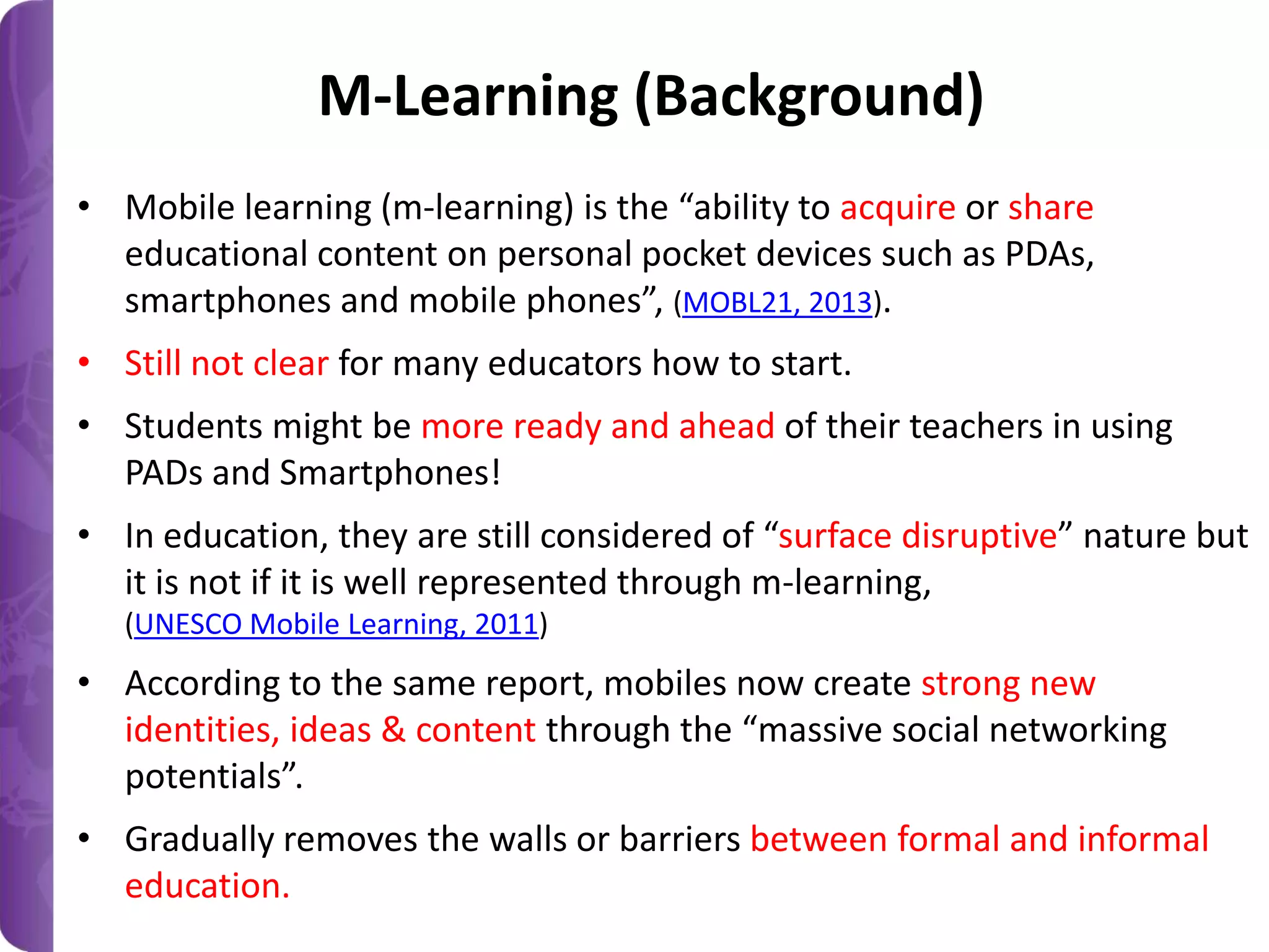 M-Learning (Background)
• Mobile learning (m-learning) is the “ability to acquire or share
educational content on personal pocket devices such as PDAs,
smartphones and mobile phones”, (MOBL21, 2013).
• Still not clear for many educators how to start.
• Students might be more ready and ahead of their teachers in using
PADs and Smartphones!
• In education, they are still considered of “surface disruptive” nature but
it is not if it is well represented through m-learning,
(UNESCO Mobile Learning, 2011)

• According to the same report, mobiles now create strong new
identities, ideas & content through the “massive social networking
potentials”.

• Gradually removes the walls or barriers between formal and informal
education.

 