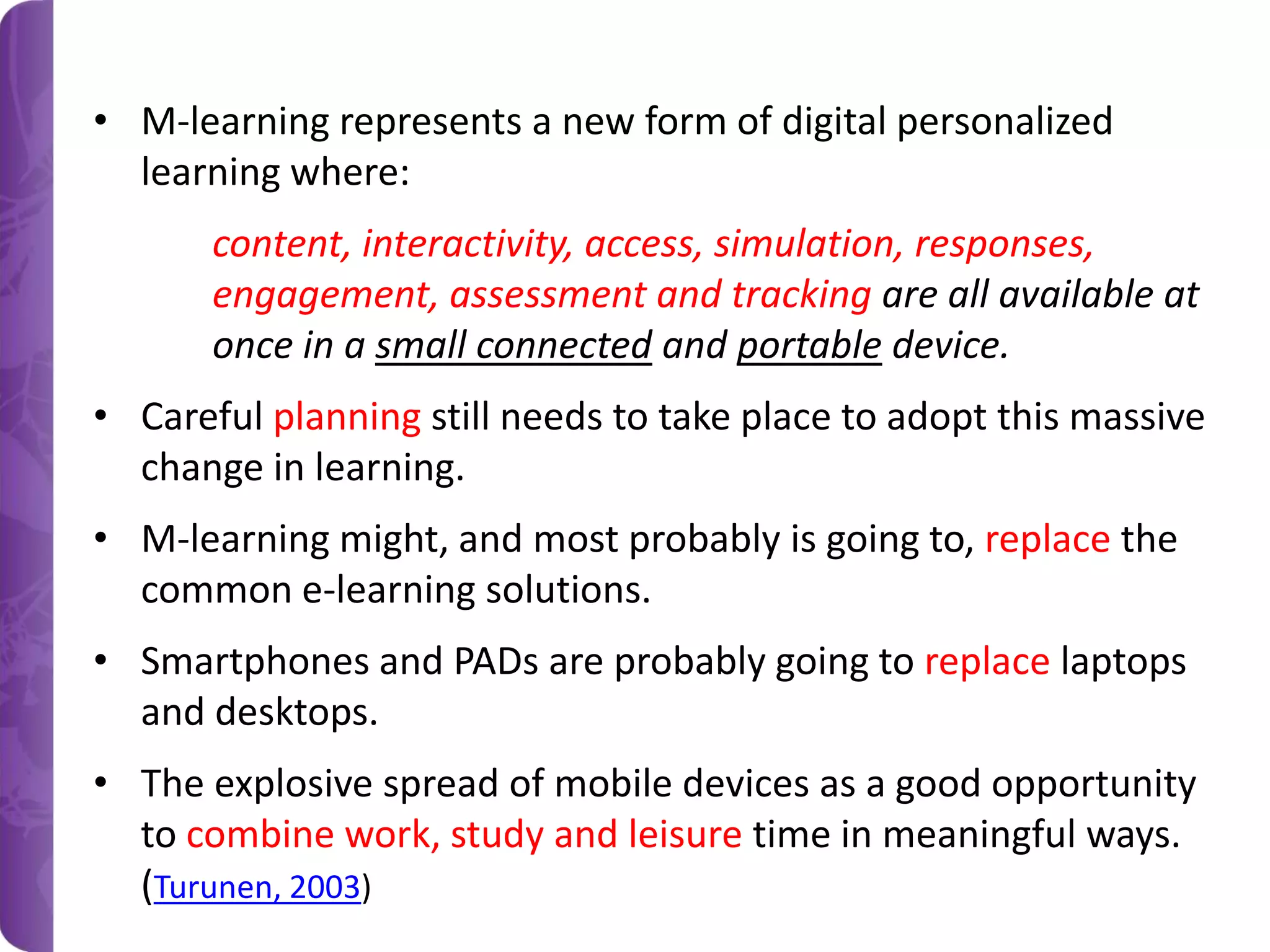 • M-learning represents a new form of digital personalized
learning where:
content, interactivity, access, simulation, responses,
engagement, assessment and tracking are all available at
once in a small connected and portable device.
• Careful planning still needs to take place to adopt this massive
change in learning.

• M-learning might, and most probably is going to, replace the
common e-learning solutions.
• Smartphones and PADs are probably going to replace laptops
and desktops.
• The explosive spread of mobile devices as a good opportunity
to combine work, study and leisure time in meaningful ways.
(Turunen, 2003)

 