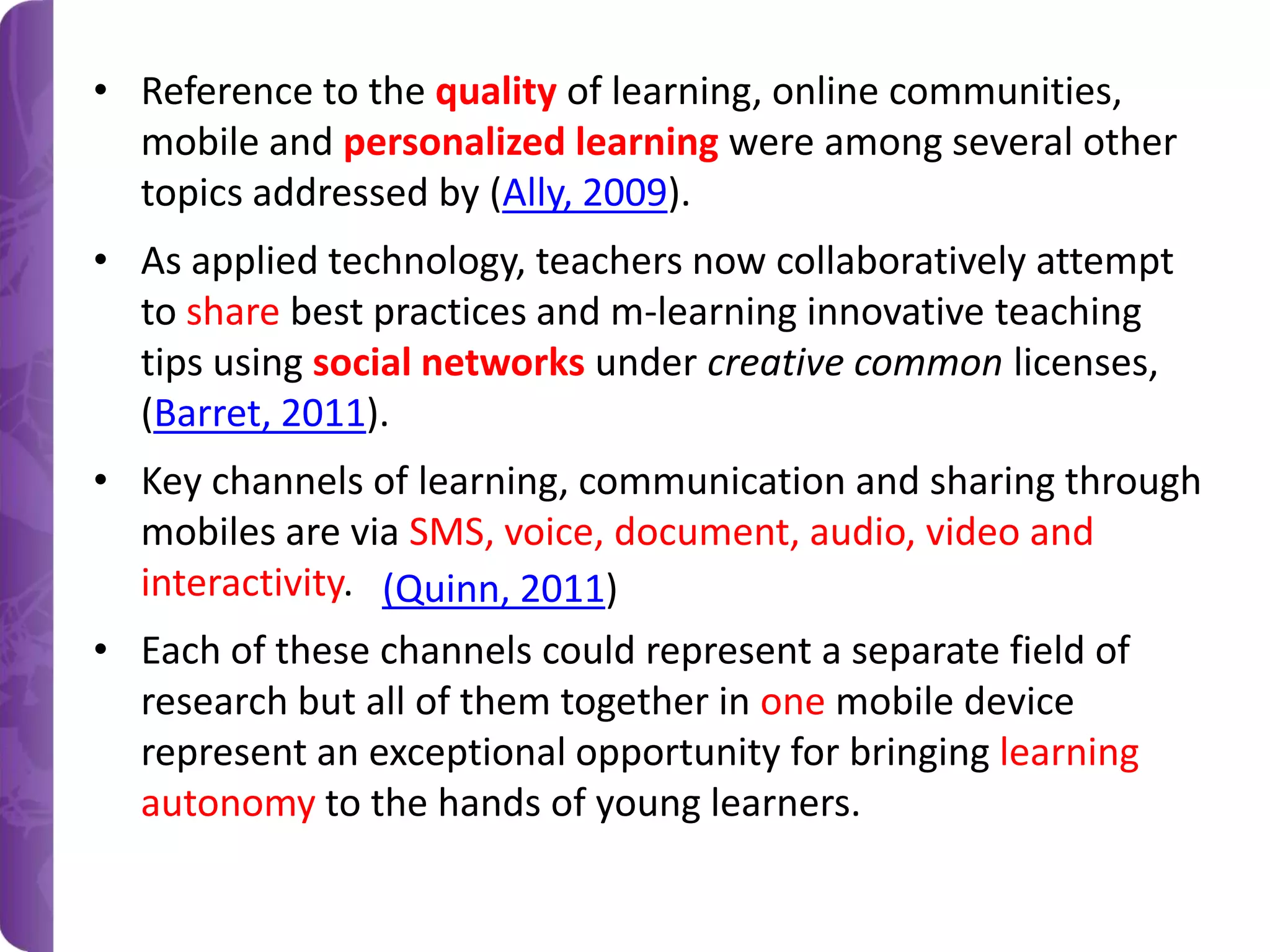 • Reference to the quality of learning, online communities,
mobile and personalized learning were among several other
topics addressed by (Ally, 2009).
• As applied technology, teachers now collaboratively attempt
to share best practices and m-learning innovative teaching
tips using social networks under creative common licenses,
(Barret, 2011).
• Key channels of learning, communication and sharing through
mobiles are via SMS, voice, document, audio, video and
interactivity. (Quinn, 2011)
• Each of these channels could represent a separate field of
research but all of them together in one mobile device
represent an exceptional opportunity for bringing learning
autonomy to the hands of young learners.

 