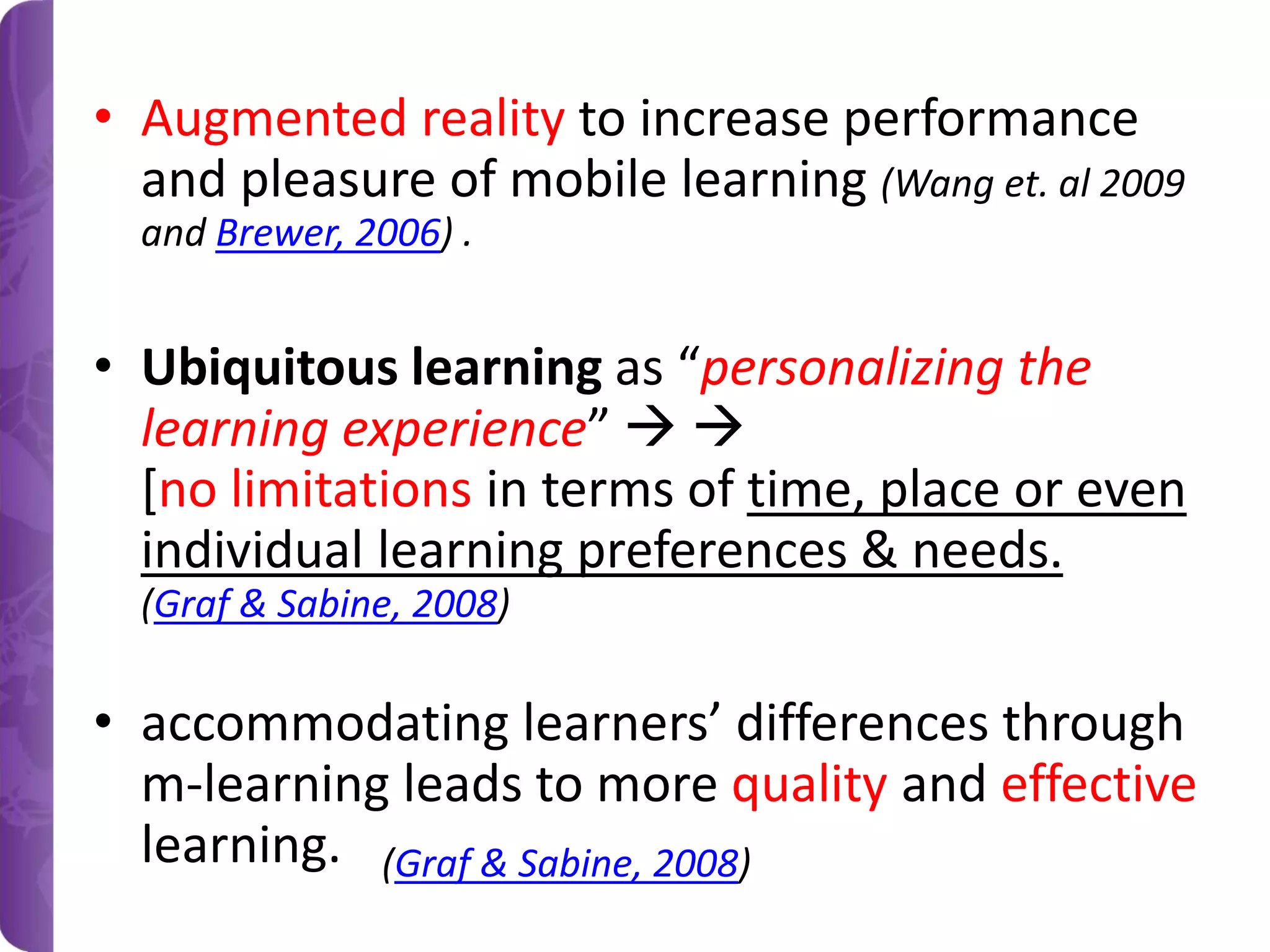 • Augmented reality to increase performance
and pleasure of mobile learning (Wang et. al 2009
and Brewer, 2006) .

• Ubiquitous learning as “personalizing the
learning experience”  
[no limitations in terms of time, place or even
individual learning preferences & needs.
(Graf & Sabine, 2008)

• accommodating learners’ differences through
m-learning leads to more quality and effective
learning. (Graf & Sabine, 2008)

 