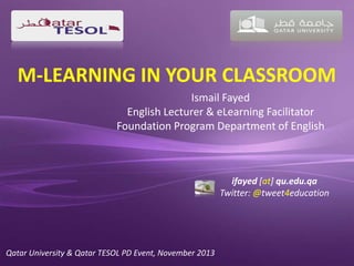 M-LEARNING IN YOUR CLASSROOM
Ismail Fayed
English Lecturer & eLearning Facilitator
Foundation Program Department of English

ifayed [at] qu.edu.qa
Twitter: @tweet4education

Qatar University & Qatar TESOL PD Event, November 2013

 