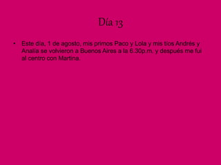 Día 13
• Este día, 1 de agosto, mis primos Paco y Lola y mis tíos Andrés y
Analía se volvieron a Buenos Aires a la 6.30p.m. y después me fui
al centro con Martina.
 