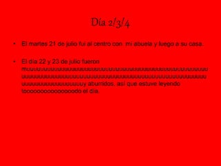 Día 2/3/4
• El martes 21 de julio fui al centro con mi abuela y luego a su casa.
• El día 22 y 23 de julio fueron
muuuuuuuuuuuuuuuuuuuuuuuuuuuuuuuuuuuuuuuuuuuuuuuuuuuuu
uuuuuuuuuuuuuuuuuuuuuuuuuuuuuuuuuuuuuuuuuuuuuuuuuuuuuu
uuuuuuuuuuuuuuuuuuy aburridos, así que estuve leyendo
tooooooooooooooodo el día.
 