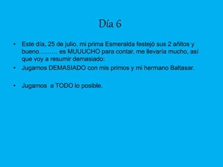 Día 6
• Este día, 25 de julio, mi prima Esmeralda festejó sus 2 añitos y
bueno……… es MUUUCHO para contar, me llevaría mucho, así
que voy a resumir demasiado:
• Jugamos DEMASIADO con mis primos y mi hermano Baltasar.
• Jugamos a TODO lo posible.
 