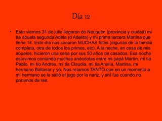 Día 12
• Este viernes 31 de julio llegaron de Neuquén (provincia y ciudad) mi
tía abuela segunda Adela (o Adelita) y mi prima tercera Martina que
tiene 14. Este día nos sacaron MUCHAS fotos (algunas de la familia
completa, otra de todos los primos, etc). A la noche, en casa de mis
abuelos, hicieron una cena por sus 50 años de casados. Esa noche
estuvimos contando muchas anécdotas entre mi papá Martín, mi tío
Pablo, mi tío Andrés, mi tía Claudia, mi tía Analía, Martina, mi
hermano Baltasar y yo. Nos reíamos TANTO que en un momento a
mi hermano se le salió el jugo por la nariz, y ahí fue cuando no
paramos de reir.
 