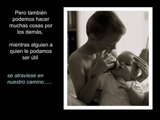 Pero también podemos hacer muchas cosas por los demás,  mientras alguien a quien le podamos ser útil  se atraviese en nuestro camino...... 