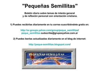 "Pequeñas Semillitas"   Boletín diario sobre temas de interés general  y de reflexión personal con orientación cristiana.      1) Puedes recibirlas diariamente en tu correo suscribiéndote gratis en:    http:// ar.groups.yahoo.com / group / peque_semillitas /   peque_semillitas - [email_address]     2) Puedes leerlas actualizadas diariamente en el blog de internet:    http://peque- semillitas.blogspot.com /   