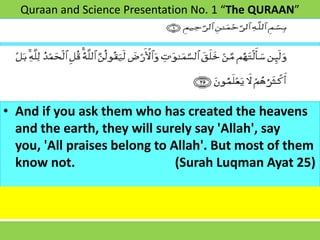 Quraan and Science Presentation No. 1 “The QURAAN”




• And if you ask them who has created the heavens
  and the earth, they will surely say 'Allah', say
  you, 'All praises belong to Allah'. But most of them
  know not.                    (Surah Luqman Ayat 25)
 
