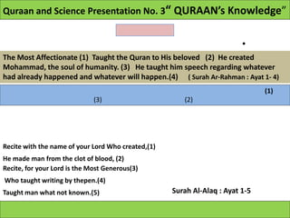 Quraan and Science Presentation No. 3“ QURAAN’s Knowledge”


                                                                         •
The Most Affectionate (1) Taught the Quran to His beloved (2) He created
Mohammad, the soul of humanity. (3) He taught him speech regarding whatever
had already happened and whatever will happen.(4) ( Surah Ar-Rahman : Ayat 1- 4)
                                                                               (1)
                              (3)                      (2)




Recite with the name of your Lord Who created,(1)
He made man from the clot of blood, (2)
Recite, for your Lord is the Most Generous(3)
Who taught writing by thepen.(4)
Taught man what not known.(5)                       Surah Al-Alaq : Ayat 1-5
 