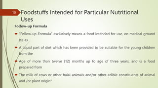 Foodstuffs Intended for Particular Nutritional
Uses
Follow-up Formula
 “Follow-up-Formula” exclusively means a food intended for use, on medical ground
(s), as
 A liquid part of diet which has been provided to be suitable for the young children
from the
 Age of more than twelve (12) months up to age of three years, and is a food
prepared from
 The milk of cows or other halal animals and/or other edible constituents of animal
and /or plant origin*
10
 