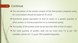 Continue
 The calculation of the protein content of the final product prepared ready
for consumption should be based on N x 6.25.
 Nutritional quality equivalent to that of casein or a greater quantity of
other protein in inverse proportion to its nutritional quality.
 The quality of the protein shall not be less than 85% of that of casein.
 The total quantity of protein shall not be more than 5.5 g per 100
available calories (or 1.3 g per 100 available kilojoules).
12
 
