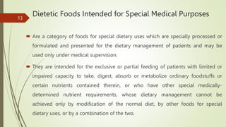 Dietetic Foods Intended for Special Medical Purposes
 Are a category of foods for special dietary uses which are specially processed or
formulated and presented for the dietary management of patients and may be
used only under medical supervision.
 They are intended for the exclusive or partial feeding of patients with limited or
impaired capacity to take, digest, absorb or metabolize ordinary foodstuffs or
certain nutrients contained therein, or who have other special medically-
determined nutrient requirements, whose dietary management cannot be
achieved only by modification of the normal diet, by other foods for special
dietary uses, or by a combination of the two.
13
 