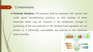 Contaminants
 Pesticide Residues: The product shall be prepared with special care
under good manufacturing practices, so that residues of these
pesticides which may be required in the production, storage or
processing of the raw materials or the finished food ingredient do not
remain or, if technically unavoidable, are reduced to the maximum
extent possible.
14
 
