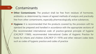 Contaminants
 Other Contaminants: The product shall be free from residues of hormones,
antibiotics as determined by means of agreed methods of analysis and practically
free from other contaminants, especially pharmacologically active substances.
 Hygiene: It is recommended that the products covered by the provision soft his
standard be prepared and handled in accordance with the appropriate sections of
the recommended international code of practice-general principle of hygiene
(CAC/RCP 11969), recommended International Codex of Hygienic Practice for
foods for infants and children (CAC/RCP 21-1979) and other relevant codex texts
such as codes of hygienic practice and codes of practice
15
 