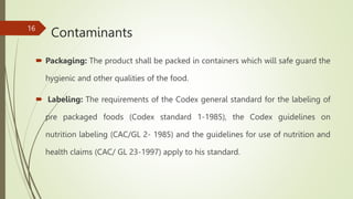 Contaminants
 Packaging: The product shall be packed in containers which will safe guard the
hygienic and other qualities of the food.
 Labeling: The requirements of the Codex general standard for the labeling of
pre packaged foods (Codex standard 1-1985), the Codex guidelines on
nutrition labeling (CAC/GL 2- 1985) and the guidelines for use of nutrition and
health claims (CAC/ GL 23-1997) apply to his standard.
16
 