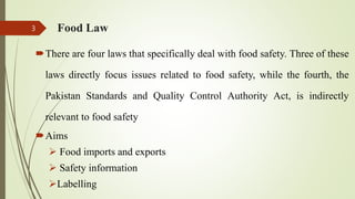 Food Law
There are four laws that specifically deal with food safety. Three of these
laws directly focus issues related to food safety, while the fourth, the
Pakistan Standards and Quality Control Authority Act, is indirectly
relevant to food safety
Aims
 Food imports and exports
 Safety information
Labelling
3
 