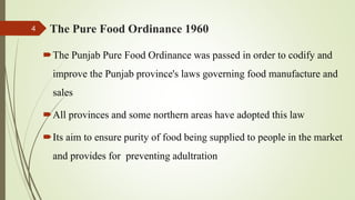 The Pure Food Ordinance 1960
The Punjab Pure Food Ordinance was passed in order to codify and
improve the Punjab province's laws governing food manufacture and
sales
All provinces and some northern areas have adopted this law
Its aim to ensure purity of food being supplied to people in the market
and provides for preventing adultration
4
 