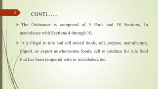 CONTI……
 The Ordinance is composed of 5 Parts and 38 Sections, In
accordance with Sections 4 through 10,
 It is illegal to mix and sell mixed foods, sell, prepare, manufacture,
import, or export unwholesome foods, sell or produce for sale food
that has been tampered with or mislabeled, etc.
5
 