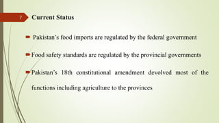 Current Status
 Pakistan’s food imports are regulated by the federal government
Food safety standards are regulated by the provincial governments
Pakistan’s 18th constitutional amendment devolved most of the
functions including agriculture to the provinces
7
 