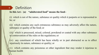 Definition
In this Act– (a) “adulterated food” means the food–
(i) which is not of the nature, substance or quality which it purports or is represented to
be; or
(ii) which contains any such extraneous substance as may adversely affect the nature,
substance or quality of the food; or
(iii) which is processed, mixed, colored, powdered or coated with any other substance
in contravention of the rules or the regulations; or
(iv) any constituent of which has been wholly or in part abstracted so as to affect
injuriously its nature, substance or quality; or
(v) which contains any poisonous or other ingredient that may render it injurious to
human health
8
 
