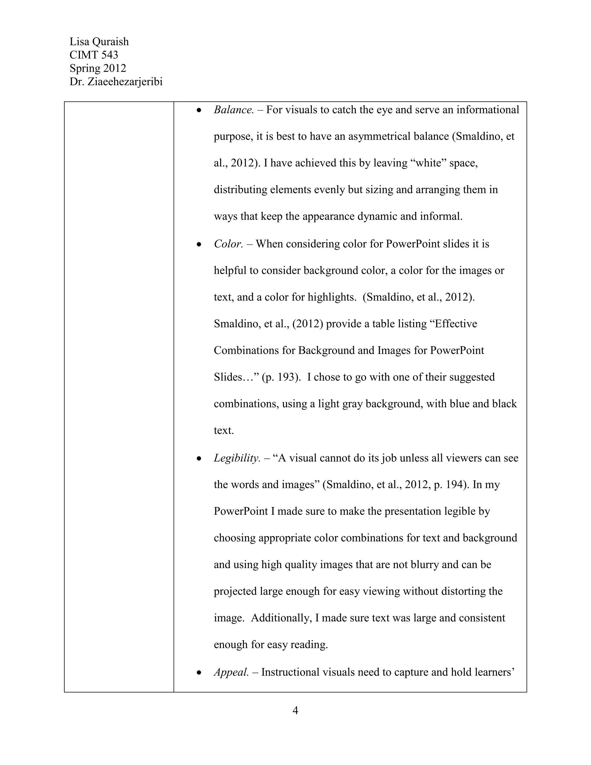 Lisa Quraish
CIMT 543
Spring 2012
Dr. Ziaeehezarjeribi

                       Balance. – For visuals to catch the eye and serve an informational

                       purpose, it is best to have an asymmetrical balance (Smaldino, et

                       al., 2012). I have achieved this by leaving “white” space,

                       distributing elements evenly but sizing and arranging them in

                       ways that keep the appearance dynamic and informal.

                       Color. – When considering color for PowerPoint slides it is

                       helpful to consider background color, a color for the images or

                       text, and a color for highlights. (Smaldino, et al., 2012).

                       Smaldino, et al., (2012) provide a table listing “Effective

                       Combinations for Background and Images for PowerPoint

                       Slides…” (p. 193). I chose to go with one of their suggested

                       combinations, using a light gray background, with blue and black

                       text.

                       Legibility. – “A visual cannot do its job unless all viewers can see

                       the words and images” (Smaldino, et al., 2012, p. 194). In my

                       PowerPoint I made sure to make the presentation legible by

                       choosing appropriate color combinations for text and background

                       and using high quality images that are not blurry and can be

                       projected large enough for easy viewing without distorting the

                       image. Additionally, I made sure text was large and consistent

                       enough for easy reading.

                       Appeal. – Instructional visuals need to capture and hold learners’


                                        4
 